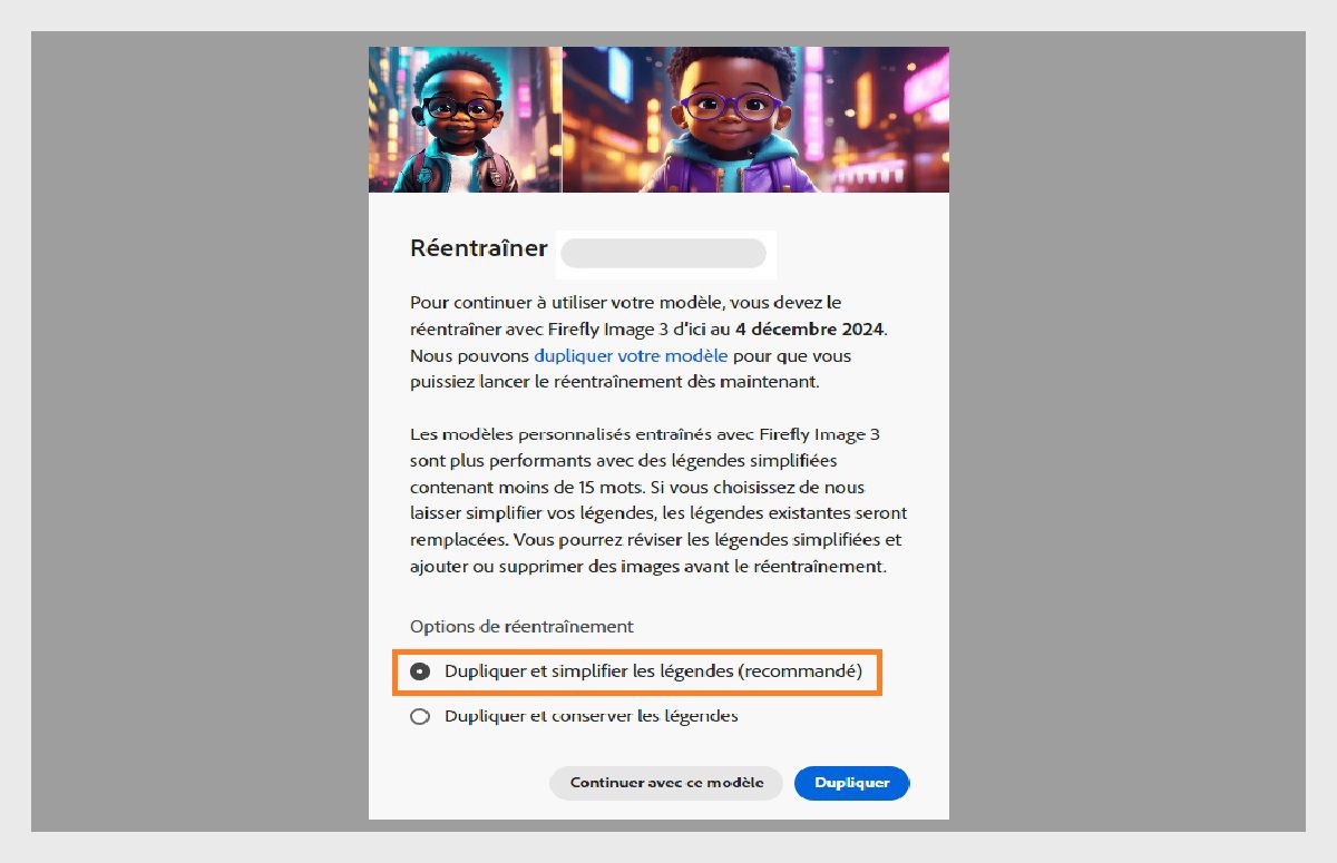L’image montre une fenêtre contextuelle intitulée « Réentraîner ». Elle fournit des instructions relatives au réentraînement d’un modèle d’IA avec « Firefly Image 3 » d’ici au 4 décembre 2024. La fenêtre contextuelle indique que les modèles personnalisés sont plus performants avec des légendes simplifiées. Elle comporte des options pour dupliquer le modèle et simplifier les légendes, dupliquer et conserver les légendes ou continuer avec le modèle.